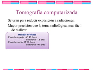 Tomografía computarizada
Se usan para reducir exposición a radiaciones.
Mayor precisión que la toma radiológica, mas fácil
  de realizar.
           Medidas normales
•Estrecho superior: AP 10.5 cms
                    transverso 11.5 cms
•Estrecho medio: AP 11.5 cms
                    transverso 10.0 cms
 
