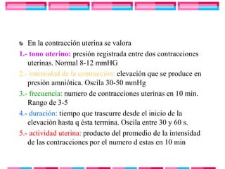 En la contracción uterina se valora
1.- tono uterino: presión registrada entre dos contracciones
   uterinas. Normal 8-12 mmHG
2.- intensidad de la contracción: elevación que se produce en
   presión amniótica. Oscila 30-50 mmHg
3.- frecuencia: numero de contracciones uterinas en 10 min.
   Rango de 3-5
4.- duración: tiempo que trascurre desde el inicio de la
   elevación hasta q ésta termina. Oscila entre 30 y 60 s.
5.- actividad uterina: producto del promedio de la intensidad
   de las contracciones por el numero d estas en 10 min
 