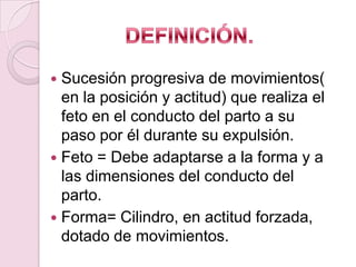  Sucesión progresiva de movimientos(
  en la posición y actitud) que realiza el
  feto en el conducto del parto a su
  paso por él durante su expulsión.
 Feto = Debe adaptarse a la forma y a
  las dimensiones del conducto del
  parto.
 Forma= Cilindro, en actitud forzada,
  dotado de movimientos.
 