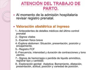    Al momento de la admisión hospitalaria
    revisar registro prenatal.


    1.- Antecedentes de detalles médicos del último control
     prenatal
    2.- Signos vitales
    3.- Examen físico breve
    4.-Explora abdomen: Situación, presentación, posición y
     encajamiento.
    5.- Registro FCF
    6.-Frecuencia, intensidad y duración de contracciones y tono
     uterino.
    7.- Signos de hemorragia o perdida de liquido amniótico,
     registrar tipo y cantidad.
    8.- Exploración genital: Aséptica; Borramiento, dilatación,
     presentación, actitud, posición y variedad de posición.
 