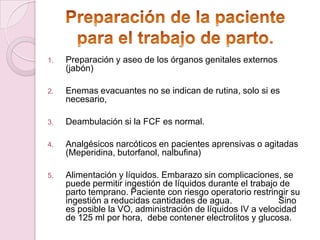 1.   Preparación y aseo de los órganos genitales externos
     (jabón)

2.   Enemas evacuantes no se indican de rutina, solo si es
     necesario,

3.   Deambulación si la FCF es normal.

4.   Analgésicos narcóticos en pacientes aprensivas o agitadas
     (Meperidina, butorfanol, nalbufina)

5.   Alimentación y líquidos. Embarazo sin complicaciones, se
     puede permitir ingestión de líquidos durante el trabajo de
     parto temprano. Paciente con riesgo operatorio restringir su
     ingestión a reducidas cantidades de agua.              Sino
     es posible la VO, administración de líquidos IV a velocidad
     de 125 ml por hora, debe contener electrolitos y glucosa.
 