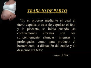 TRABAJO DE PARTO

  "Es el proceso mediante el cual el
útero expulsa o trata de expulsar el feto
y la placenta, se inicia cuando las
contracciones     uterinas     son     los
suficientemente rítmicas, intensas y
prolongadas como para producir el
borramiento, la dilatación del cuello y el
descenso del feto“
                          Juan Aller.
 