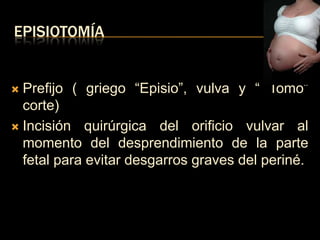 EPISIOTOMÍA


 Prefijo ( griego “Episio”, vulva y “ Tomo”
  corte)
 Incisión quirúrgica del orificio vulvar al
  momento del desprendimiento de la parte
  fetal para evitar desgarros graves del periné.
 