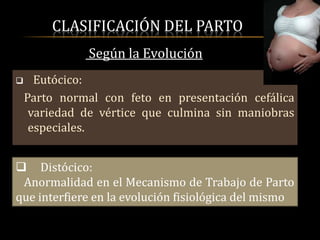 CLASIFICACIÓN DEL PARTO
               Según la Evolución
     Eutócico:
    Parto normal con feto en presentación cefálica
     variedad de vértice que culmina sin maniobras
     especiales.


 Distócico:
 Anormalidad en el Mecanismo de Trabajo de Parto
que interfiere en la evolución fisiológica del mismo
 