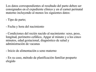 Los datos correspondientes al resultado del parto deben ser
consignados en el expediente clínico y en el carnet perinatal
materno incluyendo al menos los siguientes datos:
- Tipo de parto;
- Fecha y hora del nacimiento
- Condiciones del recién nacido al nacimiento: sexo, peso,
longitud, perímetro cefálico, Apgar al minuto y a los cinco
minutos, edad gestacional, diagnóstico de salud y
administración de vacunas
- Inicio de alimentación a seno materno
- En su caso, método de planificación familiar posparto
elegido
 