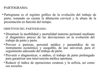 PARTOGRAMA:
• Partograma es el registro gráfico de la evolución del trabajo de
parto, tomando en cuenta la dilatación cervical y la altura de la
presentación en función del tiempo.
OBJETIVOS DEL PARTOGRAMA:
• Disminuir la morbilidad y mortalidad materno perinatal mediante
el diagnóstico precoz de las desviaciones en la evolución del
trabajo de parto y parto.
• Proveer a parteras, personal médico y paramédico de un
instrumento económico y asequible, de uso universal, para el
seguimiento adecuado del trabajo de parto.
• Prevenir o diagnosticar, o ambos, el trabajo de parto prolongado
para garantizar una intervención médica oportuna.
• Reducir el índice de operaciones cesáreas y la asfixia, así como
sus secuelas.
 