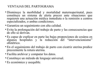VENTAJAS DEL PARTOGRAMA
• Disminuye la morbilidad y mortalidad maternoperinatal, pues
constituye un sistema de alerta precoz ante situaciones que
requieren una actuación médica inmediata o la remisión a centros
especializados, o ambas condiciones.
• Garantiza un seguimiento con alta calidad.
• Evita la prolongación del trabajo de parto y las consecuencias que
de ello se derivan.
• Es capaz de explicar en parte las bajas proporciones de cesárea en
algunos hospitales y la reducción del “intervencionismo”
obstétrico.
• En el seguimiento del trabajo de parto con cicatriz uterina predice
precozmente la rotura uterina.
• Facilita archivar y computar los datos.
• Constituye un método de lenguaje universal.
• Es económico y asequible.
 