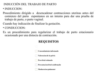 INDUCCIÓN DEL TRABAJO DE PARTO
• INDUCCION:
Procedimiento dirigido a desencadenar contracciones uterinas antes del
comienzo del parto espontaneo en un intento para dar una prueba de
trabajo de parto, o parto vaginal.
Cuando hay indicación de finalizar la gestación.
• CONDUCCION:
Es un procedimiento para regularizar el trabajo de parto estacionario
ocasionado por una distocia de contracción.
 