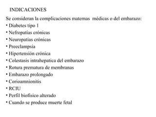 INDICACIONES
Se consideran la complicaciones maternas médicas o del embarazo:
• Diabetes tipo 1
• Nefropatías crónicas
• Neuropatías crónicas
• Preeclampsia
• Hipertensión crónica
• Colestasis intrahepatica del embarazo
• Rotura prematura de membranas
• Embarazo prolongado
• Corioamnionitis
• RCIU
• Perfil biofísico alterado
• Cuando se produce muerte fetal
 