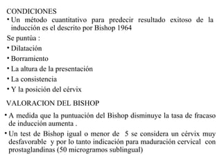 CONDICIONES
• Un método cuantitativo para predecir resultado exitoso de la
inducción es el descrito por Bishop 1964
Se puntúa :
• Dilatación
• Borramiento
• La altura de la presentación
• La consistencia
• Y la posición del cérvix
VALORACION DEL BISHOP
• A medida que la puntuación del Bishop disminuye la tasa de fracaso
de inducción aumenta .
• Un test de Bishop igual o menor de 5 se considera un cérvix muy
desfavorable y por lo tanto indicación para maduración cervical con
prostaglandinas (50 microgramos sublingual)
 
