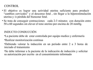 CONTROL
• El objetivo es lograr una actividad uterina suficiente para producir
“cambios cervicales” y el descenso fetal , sin llegar a la hiperestimulación
uterina y /o pérdida del bienestar fetal.
• Se trata de conseguir contracciones cada 2-3 minutos con duración entre
50 a 60 segundos sin elevar el tono uterino por encima de 20 mmHg.
INDUCTO CONDUCCIÓN
•La paciente debe de estar controlada por equipo medico y enfermería
•Realizar monitorización continua
•Debiendo valorar la inducción en un periodo entre 2 a 3 horas de
iniciado el tratamiento
•Se debe informar a la paciente de la indicación de inducción y solicitar
su autorización por escrito en el consentimiento informado
 