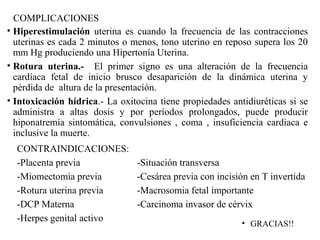 COMPLICACIONES
• Hiperestimulación uterina es cuando la frecuencia de las contracciones
uterinas es cada 2 minutos o menos, tono uterino en reposo supera los 20
mm Hg produciendo una Hipertonía Uterina.
• Rotura uterina.- El primer signo es una alteración de la frecuencia
cardíaca fetal de inicio brusco desaparición de la dinámica uterina y
pérdida de altura de la presentación.
• Intoxicación hídrica.- La oxitocina tiene propiedades antidiuréticas si se
administra a altas dosis y por períodos prolongados, puede producir
hiponatremia sintomática, convulsiones , coma , insuficiencia cardiaca e
inclusive la muerte.
CONTRAINDICACIONES:
-Placenta previa -Situación transversa
-Miomectomia previa -Cesárea previa con incisión en T invertida
-Rotura uterina previa -Macrosomia fetal importante
-DCP Materna -Carcinoma invasor de cérvix
-Herpes genital activo • GRACIAS!!
 