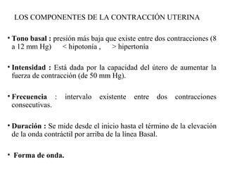 LOS COMPONENTES DE LA CONTRACCIÓN UTERINA
• Tono basal : presión más baja que existe entre dos contracciones (8
a 12 mm Hg) < hipotonía , > hipertonía
• Intensidad : Está dada por la capacidad del útero de aumentar la
fuerza de contracción (de 50 mm Hg).
• Frecuencia : intervalo existente entre dos contracciones
consecutivas.
• Duración : Se mide desde el inicio hasta el término de la elevación
de la onda contráctil por arriba de la línea Basal.
• Forma de onda.
 