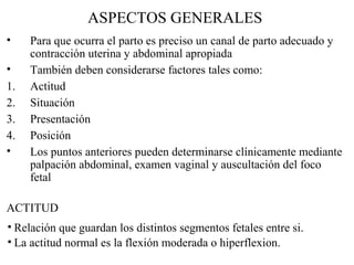 ASPECTOS GENERALES
• Para que ocurra el parto es preciso un canal de parto adecuado y
contracción uterina y abdominal apropiada
• También deben considerarse factores tales como:
1. Actitud
2. Situación
3. Presentación
4. Posición
• Los puntos anteriores pueden determinarse clínicamente mediante
palpación abdominal, examen vaginal y auscultación del foco
fetal
ACTITUD
• Relación que guardan los distintos segmentos fetales entre si.
• La actitud normal es la flexión moderada o hiperflexion.
 