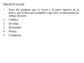 PRESENTACION
• Parte del producto que se avoca a la parte superior de la
pelvis, que lo llena por completo y que tiene un mecanismo de
trabajo de parto.
1. Cefálica
2. De nalga
3. De hombro
4. Funica
5. Compuesta
 
