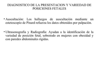 • Auscultación: Los hallazgos de auscultación mediante un
estetoscopio de Pinard refuerza los datos obtenidos por palpación.
• Ultrasonografia y Radiografía: Ayudan a la identificación de la
variedad de posición fetal, sobretodo en mujeres con obesidad y
con paredes abdominales rígidas.
DIAGNOSTICO DE LA PRESENTACION Y VARIEDAD DE
POSICIONES FETALES
 