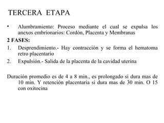 TERCERA ETAPA
• Alumbramiento: Proceso mediante el cual se expulsa los
anexos embrionarios: Cordón, Placenta y Membranas
2 FASES:
1. Desprendimiento.- Hay contracción y se forma el hematoma
retro placentario
2. Expulsión.- Salida de la placenta de la cavidad uterina
Duración promedio es de 4 a 8 min., es prolongado si dura mas de
10 min. Y retención placentaria si dura mas de 30 min. O 15
con oxitocina
 