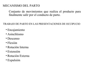 MECANISMO DEL PARTO
Conjunto de movimientos que realiza el producto para
finalmente salir por el conducto de parto.
TRABAJO DE PARTO EN LAS PRESENTACIONES DE OCCIPUCIO
• Encajamiento
• Asinclitismo
• Descenso
• Flexión
• Rotación Interna
• Extensión
• Rotación Externa
• Expulsión
 