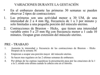 VARIACIONES DURANTE LA GESTACIÓN
• En el embarazo durante las primeras 30 semanas se pueden
observar 2 tipos de contracciones:
1. Las primeras son una actividad menor a 30 UM, de una
intensidad de 2 a 4 mm Hg, frecuencia de 1 a 3 por minuto y
solo limitadas a una pequeña porción del músculo uterino.
2. Contracciones de Braxton – Hicks, que tienen una intensidad
variable entre 5 a 25 mm Hg con frecuencia menor a 1 cada 10
minutos. Ocupan gran extensión del músculo uterino.
PRE - TRABAJO
1. Aumenta la intensidad y frecuencia de las contracciones de Braxton – Hicks
Después de la semana 30.
2. Empiezan a ocupar una porción mayor del músculo uterino.
3. Se hacen mas regulares en las 2 ultimas semanas de embarazo.
4. Por debajo de las espinas isquiáticas la presentación pasa por las estaciones de la 1
a la 5, siendo esta ultima cuando la cabeza esta en el introito.
 