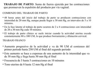 TRABAJO DE PARTO: Suma de fuerza ejercida por las contracciones
que promueven la expulsión del producto por vía vaginal.
COMIENZO DEL TRABAJO DE PARTO
• 48 horas antes del inicio del trabajo de parto se producen contracciones con
intensidad de 20 mm Hg, aunque puede llegar a 30 mm Hg, en intervalos de 5 a 10
minutos.
• En la fase latente al trabajo de parto ocurren de 2 a 4 contracciones con intensidad
de 20 a 30 mm Hg cada 10 minutos.
• El trabajo de parto clínico se suele iniciar cuando la actividad uterina excede
constantemente 80 a 100 UM, lo que produce borramiento y dilatación cervical.
TRABAJO FRANCO
• Aumento progresivo de la actividad y va de 90 UM al comienzo del
primer periodo hasta 250 UM al final del segundo periodo
• Este aumento se hace a expensas de una aumento de la intensidad que va
de 30 mm Hg y llega hasta 50 mm Hg al final
• Frecuencia de 3 hasta 5 contracciones en 10 minutos
• Tono uterino de 8 hasta 12 mm Hg al final
 