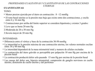 PROPIEDADES CUALITATIVAS Y CUANTITATIVAS DE LAS CONTRACCIONES
UTERINAS
CUANTITATIVAS
TONO:
• Menor presion ejercida por el útero en contracción : 8 –12 mmHg
• El tono basal uterino es la presión mas baja que existe entre dos contracciones, y oscila
entre 6 y 16 mm Hg
• Contracciones por arriba del limite superior se considera hipertonía y existen 3 grados:
1.Leve que es hasta 20 mm Hg
2.Moderada de 20 a 30 mm Hg
3.Severa mayor de 30 mm Hg
INTENSIDAD:
• Diferencia entre el vértice y base de la contracción 30-50 mmHg.
• La intensidad es la presión máxima de una contracción uterina, los valores normales oscilan
entre 30 y 60 mm Hg
• La intensidad dependerá de la masa miometrial total y numero de células excitadas
• La contracción del útero grávido es perceptible por palpación 10 mm Hg por encima de la
presión basal
• La contracción producirá dolor solo pasando 15 mm Hg por encima de la presión basal
• Las causas del dolor son, hipoxia miometrial, compresión de ganglio nerviosos en cuello
uterino, distensión de cuello uterino y del peritoneo
 