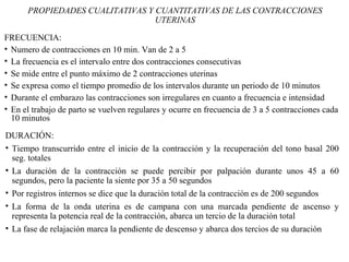 FRECUENCIA:
• Numero de contracciones en 10 min. Van de 2 a 5
• La frecuencia es el intervalo entre dos contracciones consecutivas
• Se mide entre el punto máximo de 2 contracciones uterinas
• Se expresa como el tiempo promedio de los intervalos durante un periodo de 10 minutos
• Durante el embarazo las contracciones son irregulares en cuanto a frecuencia e intensidad
• En el trabajo de parto se vuelven regulares y ocurre en frecuencia de 3 a 5 contracciones cada
10 minutos
PROPIEDADES CUALITATIVAS Y CUANTITATIVAS DE LAS CONTRACCIONES
UTERINAS
DURACIÓN:
• Tiempo transcurrido entre el inicio de la contracción y la recuperación del tono basal 200
seg. totales
• La duración de la contracción se puede percibir por palpación durante unos 45 a 60
segundos, pero la paciente la siente por 35 a 50 segundos
• Por registros internos se dice que la duración total de la contracción es de 200 segundos
• La forma de la onda uterina es de campana con una marcada pendiente de ascenso y
representa la potencia real de la contracción, abarca un tercio de la duración total
• La fase de relajación marca la pendiente de descenso y abarca dos tercios de su duración
 