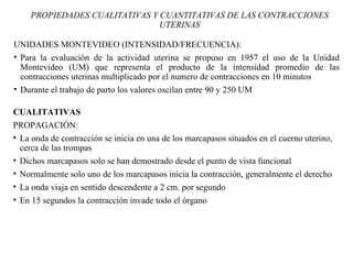 UNIDADES MONTEVIDEO (INTENSIDAD/FRECUENCIA):
• Para la evaluación de la actividad uterina se propuso en 1957 el uso de la Unidad
Montevideo (UM) que representa el producto de la intensidad promedio de las
contracciones uterinas multiplicado por el numero de contracciones en 10 minutos
• Durante el trabajo de parto los valores oscilan entre 90 y 250 UM
PROPIEDADES CUALITATIVAS Y CUANTITATIVAS DE LAS CONTRACCIONES
UTERINAS
CUALITATIVAS
PROPAGACIÓN:
• La onda de contracción se inicia en una de los marcapasos situados en el cuerno uterino,
cerca de las trompas
• Dichos marcapasos solo se han demostrado desde el punto de vista funcional
• Normalmente solo uno de los marcapasos inicia la contracción, generalmente el derecho
• La onda viaja en sentido descendente a 2 cm. por segundo
• En 15 segundos la contracción invade todo el órgano
 