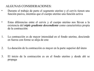 ALGUNAS CONSIDERACIONES:
• Durante el trabajo de parto el segmento uterino y el cervix tienen una
función pasiva, mientras que el cuerpo uterino una función activa
• Estas diferencias entre el cervix y el cuerpo uterino nos llevan a la
existencia del triple gradiente descendiente como característica propia
de la contracción:
1. La contracción es de mayor intensidad en el fondo uterino, desciende
en fuerza con forme se aleja de este
2. La duración de la contracción es mayor en la parte superior del útero
3. El inicio de la contracción es en el fondo uterino y desde ahí se
propaga
 