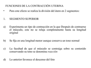 FUNCIONES DE LA CONTRACCIÓN UTERINA
• Para este efecto se realiza la división del útero en 2 segmentos:
1. SEGMENTO SUPERIOR
a) Experimenta un tipo de contracción en la que Después de contraerse
el músculo, este no se relaja completamente hasta su longitud
original
b) Se fija en una longitud menor aunque conserva un tono normal
c) La facultad de que el músculo se contraiga sobre su contenido
conservando su tono se denomina reacción
d) Lo anterior favorece el descenso del feto
 