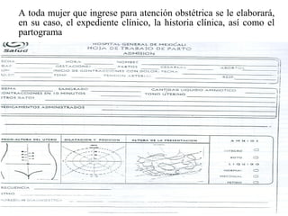 A toda mujer que ingrese para atención obstétrica se le elaborará,
en su caso, el expediente clínico, la historia clínica, así como el
partograma
 