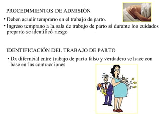 PROCEDIMIENTOS DE ADMISIÓN
• Deben acudir temprano en el trabajo de parto.
• Ingreso temprano a la sala de trabajo de parto si durante los cuidados
preparto se identificó riesgo
IDENTIFICACIÓN DEL TRABAJO DE PARTO
• Dx diferncial entre trabajo de parto falso y verdadero se hace con
base en las contracciones
 