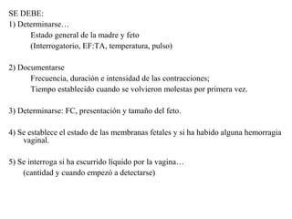 SE DEBE:
1) Determinarse…
Estado general de la madre y feto
(Interrogatorio, EF:TA, temperatura, pulso)
2) Documentarse
Frecuencia, duración e intensidad de las contracciones;
Tiempo establecido cuando se volvieron molestas por primera vez.
3) Determinarse: FC, presentación y tamaño del feto.
4) Se establece el estado de las membranas fetales y si ha habido alguna hemorragia
vaginal.
5) Se interroga si ha escurrido líquido por la vagina…
(cantidad y cuando empezó a detectarse)
 
