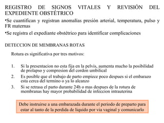 REGISTRO DE SIGNOS VITALES Y REVISIÓN DEL
EXPEDIENTE OBSTÉTRICO
•Se cuantifican y registran anomalías presión arterial, temperatura, pulso y
FR maternas
•Se registra el expediante obstétrico para identificar complicaciones
DETECCION DE MEMBRANAS ROTAS
Rotura es significativa por tres motivos:
1. Si la presentacion no esta fija en la pelvis, aumenta mucho la posibilidad
de prolapso y compresion del cordon umbilical
2. Es posible que el trabajo de parto empiece poco despues si el embarazo
esta cerca del termino o ya lo alcanzo
3. Si se retrasa el parto durante 24h o mas despues de la rotura de
membranas hay mayor probabilidad de infeccion intrauterina
Debe instruirse a una embarazada durante el periodo de preparto para
estar al tanto de la perdida de liquido por via vaginal y comunicarlo
 