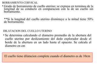 BORRAMIENTO CERVICAL
• Grado de borramiento de cuello uterino: se expresa en terminos de la
longitud de su conducto en comparacion con la de un cuello sin
borramiento.
**Si la longitud del cuello uterino disminuye a la mitad tiene 50%
de borramiento.
DILATACION DEL CUELLO UTERINO
• Se determina calculando el diametro promedio de la abertura del
cuello uterino por deslizamiento del dedo explorador desde el
borde de la abertura en un lado hasta el opuesto. Se calcula el
diametro en cm
El cuello tiene dilatacion complete cuando el diametro es de 10cm
 