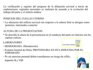 La verificación y registro del progreso de la dilatación cervical a través de
exploraciones vaginales racionales se realizara de acuerdo a la evolución del
trabajo del parto y el criterio médico
POSICION DEL CUELLO UTERINO
• La ubicacion del orificio cervical con respecto a la cabeza fetal se designa como
posterior, intermedia o anterior
ALTURA DE LA PRESENTACION:
• Se describe la altura de la presentacion en el conducto del parto en relacion con las
espinas ciaticas
LABORATORIO
- HEMOGRAMA (Hematocrito)
- Examen General de Orina: PROTEINURIA EN HTA INDUCIDA POR EL
EMBARAZO
- Px sin atencion prenatal deben considerarse en riesgo de sifilis,
hepatitis B y VIH
 
