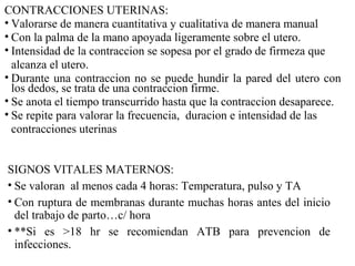 CONTRACCIONES UTERINAS:
• Valorarse de manera cuantitativa y cualitativa de manera manual
• Con la palma de la mano apoyada ligeramente sobre el utero.
• Intensidad de la contraccion se sopesa por el grado de firmeza que
alcanza el utero.
• Durante una contraccion no se puede hundir la pared del utero con
los dedos, se trata de una contraccion firme.
• Se anota el tiempo transcurrido hasta que la contraccion desaparece.
• Se repite para valorar la frecuencia, duracion e intensidad de las
contracciones uterinas
SIGNOS VITALES MATERNOS:
• Se valoran al menos cada 4 horas: Temperatura, pulso y TA
• Con ruptura de membranas durante muchas horas antes del inicio
del trabajo de parto…c/ hora
• **Si es >18 hr se recomiendan ATB para prevencion de
infecciones.
 