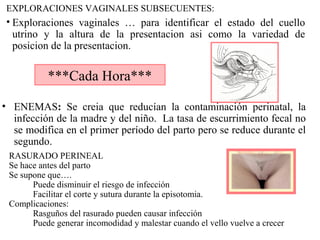 EXPLORACIONES VAGINALES SUBSECUENTES:
• Exploraciones vaginales … para identificar el estado del cuello
utrino y la altura de la presentacion asi como la variedad de
posicion de la presentacion.
***Cada Hora***
• ENEMAS: Se creia que reducían la contaminación perinatal, la
infección de la madre y del niño. La tasa de escurrimiento fecal no
se modifica en el primer período del parto pero se reduce durante el
segundo.
RASURADO PERINEAL
Se hace antes del parto
Se supone que….
Puede disminuir el riesgo de infección
Facilitar el corte y sutura durante la episotomia.
Complicaciones:
Rasguños del rasurado pueden causar infección
Puede generar incomodidad y malestar cuando el vello vuelve a crecer
 