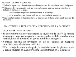 ALIMENTOS POR VIA ORAL:
**Evitar la ingesta de alimentos durante la fase activa del trabajo de parto y el parto
**El tiempo del vaciamiento gastrico esta prolongado una vez que se establece el
trabajo de parto, por lo que…
…los alimentos ingeridos permanecen en el estomago
y no se absorben, por lo que podrian ser vomitados y aspirados
**Se permiten sorbos de liquidos claros y fragmentos de hielo y la humidificacion de
los labios
MANTENER LA HIDRATACIÓN ADECUADA DE LA PACIENTE
SOLUCIONES INTRAVENOSAS:
• Se acostumbra estalecer un sistema de inyeccion de sol IV de manera
sistematica , rara vez responde a una necesidad real de la embarazada
normal, hasta el momento en que se administra analgesia.
• Ventajas: sistema de inyeccion IV de sol durante el puerperio
inmediato para administrar oxitocina
**Con trabajo de parto prolongado, la administracion de glucosa, sodio
y agua a mujeres en ayuno previene la deshidratacion y la acidosis
 