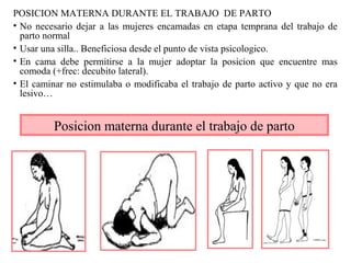 POSICION MATERNA DURANTE EL TRABAJO DE PARTO
• No necesario dejar a las mujeres encamadas en etapa temprana del trabajo de
parto normal
• Usar una silla.. Beneficiosa desde el punto de vista psicologico.
• En cama debe permitirse a la mujer adoptar la posicion que encuentre mas
comoda (+frec: decubito lateral).
• El caminar no estimulaba o modificaba el trabajo de parto activo y que no era
lesivo…
Posicion materna durante el trabajo de parto
 