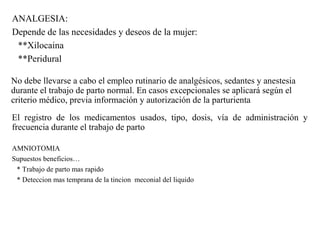 ANALGESIA:
Depende de las necesidades y deseos de la mujer:
**Xilocaina
**Peridural
No debe llevarse a cabo el empleo rutinario de analgésicos, sedantes y anestesia
durante el trabajo de parto normal. En casos excepcionales se aplicará según el
criterio médico, previa información y autorización de la parturienta
El registro de los medicamentos usados, tipo, dosis, vía de administración y
frecuencia durante el trabajo de parto
AMNIOTOMIA
Supuestos beneficios…
* Trabajo de parto mas rapido
* Deteccion mas temprana de la tincion meconial del liquido
 