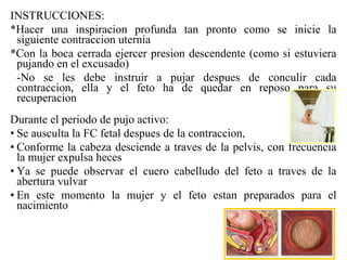 INSTRUCCIONES:
*Hacer una inspiracion profunda tan pronto como se inicie la
siguiente contraccion uternia
*Con la boca cerrada ejercer presion descendente (como si estuviera
pujando en el excusado)
-No se les debe instruir a pujar despues de conculir cada
contraccion, ella y el feto ha de quedar en reposo para su
recuperacion
Durante el periodo de pujo activo:
• Se ausculta la FC fetal despues de la contraccion,
• Conforme la cabeza desciende a traves de la pelvis, con frecuencia
la mujer expulsa heces
• Ya se puede observar el cuero cabelludo del feto a traves de la
abertura vulvar
• En este momento la mujer y el feto estan preparados para el
nacimiento
 