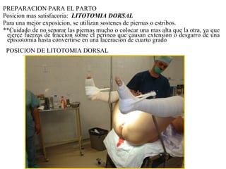PREPARACION PARA EL PARTO
Posicion mas satisfacoria: LITOTOMIA DORSAL
Para una mejor exposicion, se utilizan sostenes de piernas o estribos.
**Cuidado de no separar las piernas mucho o colocar una mas alta que la otra, ya que
ejerce fuerzas de traccion sobre el perineo que causan extension o desgarro de una
episiotomia hasta convertirse en una laceracion de cuarto grado
POSICION DE LITOTOMIA DORSAL
 