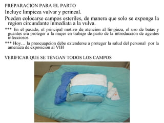 PREPARACION PARA EL PARTO
Incluye limpieza vulvar y perineal.
Pueden colocarse campos esteriles, de manera que solo se exponga la
region circundante inmediata a la vulva.
*** En el pasado, el principal motivo de atencion al limpieza, el uso de batas y
guantes era proteger a la mujer en trabajo de parto de la introduccion de agentes
infecciosos
*** Hoy… la preocuapcion debe extenderse a proteger la salud del personal por la
amenaza de exposicion al VIH
VERIFICAR QUE SE TENGAN TODOS LOS CAMPOS
 