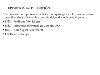 EPISIOTOMIA: DEFINICIÓN
• Se entiende por episiotomía a la incisión quirúrgica en la zona del periné
cuya finalidad es facilitar la expulsión del producto durante el parto:
• 1828 – Ferdinand Von Ritgen
• 1852 – Primer uso informado en Virginia, USA
• 1893 – Karl August Schurchardt
• J.B. Delee - Forceps
 