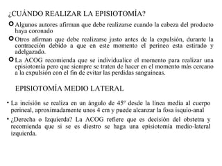 ¿CUÁNDO REALIZAR LA EPISIOTOMÍA?
Algunos autores afirman que debe realizarse cuando la cabeza del producto
haya coronado
Otros afirman que debe realizarse justo antes de la expulsión, durante la
contracción debido a que en este momento el perineo esta estirado y
adelgazado.
La ACOG recomienda que se individualice el momento para realizar una
episiotomía pero que siempre se traten de hacer en el momento más cercano
a la expulsión con el fin de evitar las perdidas sanguíneas.
EPISIOTOMÍA MEDIO LATERAL
• La incisión se realiza en un ángulo de 45º desde la línea media al cuerpo
perineal, aproximadamente unos 4 cm y puede alcanzar la fosa isquio-anal
• ¿Derecha o Izquierda? La ACOG refiere que es decisión del obstetra y
recomienda que si se es diestro se haga una episiotomía medio-lateral
izquierda.
 