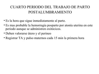 CUARTO PERIODO DEL TRABAJO DE PARTO
POSTALUMBRAMIENTO
• Es la hora que sigue inmediatamente al parto.
• Es mas probable la hemorragia posparto por atonía uterina en este
periodo aunque se administren oxitócicos.
• Deben valorarse útero y el perineo
• Registrar TA y pulso maternos cada 15 min la primera hora
 
