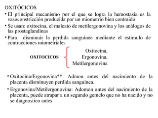 OXITÓCICOS
• El principal mecanismo por el que se logra la hemostasia es la
vasoconstricción producida por un miometrio bien contraído
• Se usan: oxitocina, el maleato de metilergonovina y los análogos de
las prostaglandinas
• Para disminuir la perdida sanguínea mediante el estimulo de
contracciones miometriales
Oxitocina,
Ergonovina,
Metilergonovina
OXITOCICOS
• Oxitocina/Ergonovina**: Admon antes del nacimiento de la
placenta disminuyen perdida sanguínea.
• Ergonovina/Metilergonovina: Adomon antes del nacimiento de la
placenta, puede atrapar a un segundo gemelo que no ha nacido y no
se diagnostico antes
 