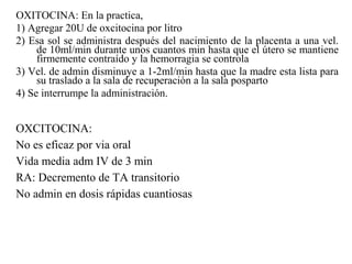OXITOCINA: En la practica,
1) Agregar 20U de oxcitocina por litro
2) Esa sol se administra después del nacimiento de la placenta a una vel.
de 10ml/min durante unos cuantos min hasta que el útero se mantiene
firmemente contraído y la hemorragia se controla
3) Vel. de admin disminuye a 1-2ml/min hasta que la madre esta lista para
su traslado a la sala de recuperación a la sala posparto
4) Se interrumpe la administración.
OXCITOCINA:
No es eficaz por via oral
Vida media adm IV de 3 min
RA: Decremento de TA transitorio
No admin en dosis rápidas cuantiosas
 