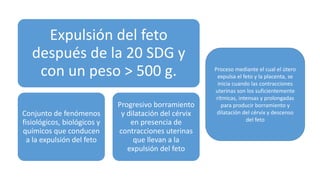 Expulsión del feto
después de la 20 SDG y
con un peso > 500 g.
Conjunto de fenómenos
fisiológicos, biológicos y
químicos que conducen
a la expulsión del feto
Progresivo borramiento
y dilatación del cérvix
en presencia de
contracciones uterinas
que llevan a la
expulsión del feto
Proceso mediante el cual el útero
expulsa el feto y la placenta, se
inicia cuando las contracciones
uterinas son los suficientemente
rítmicas, intensas y prolongadas
para producir borramiento y
dilatación del cérvix y descenso
del feto
 