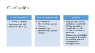 Clasificación
Duración del embarazo
• A término: 37-41 SDG
• Postérmino > 42 SDG
• Pretérmino 20-36 SDG
Inicio del trabajo de parto
• Espontáneo: Sin
intervención de agentes
externos
• Provocado: Con
intervención de agentes
externos
Evolución
• Eutócico: Parto normal
con feto en presentación
cefálica, variedad de
posición vértice, que
culmina sin maniobras
especiales.
• Distócico: Anormalidad en
el mecanismo de trabajo
de parto que interfiere
con la evolución
fisiológica de éste.
 